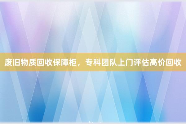 废旧物质回收保障柜，专科团队上门评估高价回收